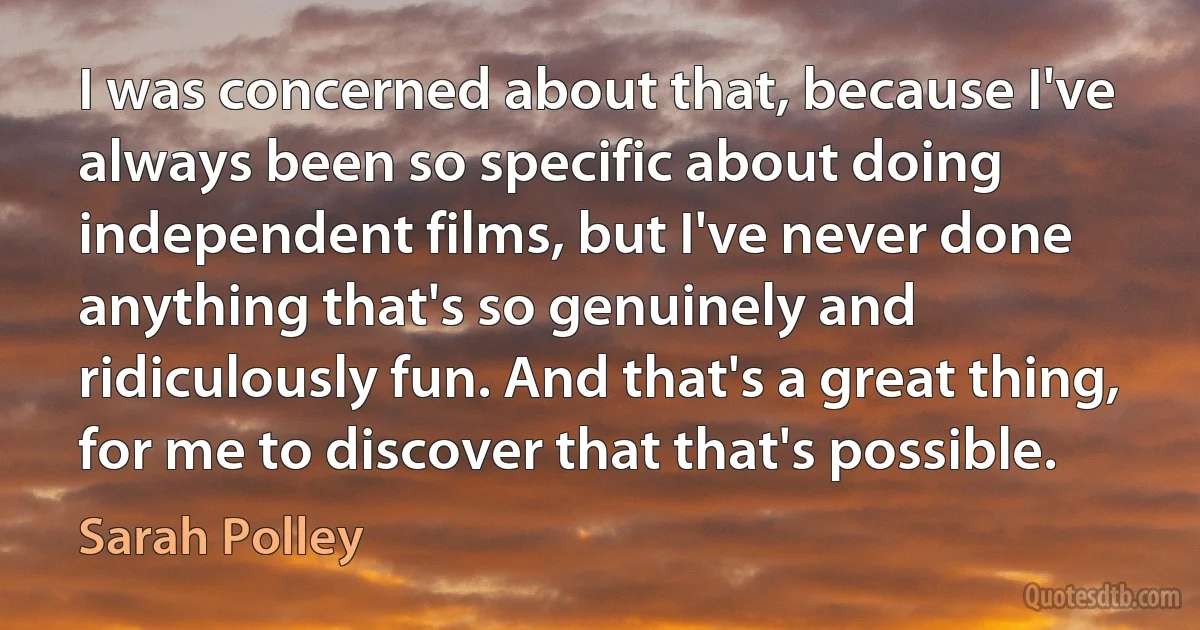 I was concerned about that, because I've always been so specific about doing independent films, but I've never done anything that's so genuinely and ridiculously fun. And that's a great thing, for me to discover that that's possible. (Sarah Polley)