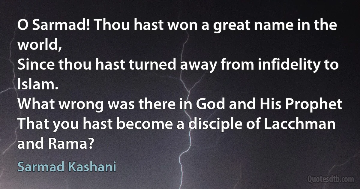 O Sarmad! Thou hast won a great name in the world,
Since thou hast turned away from infidelity to Islam.
What wrong was there in God and His Prophet
That you hast become a disciple of Lacchman and Rama? (Sarmad Kashani)