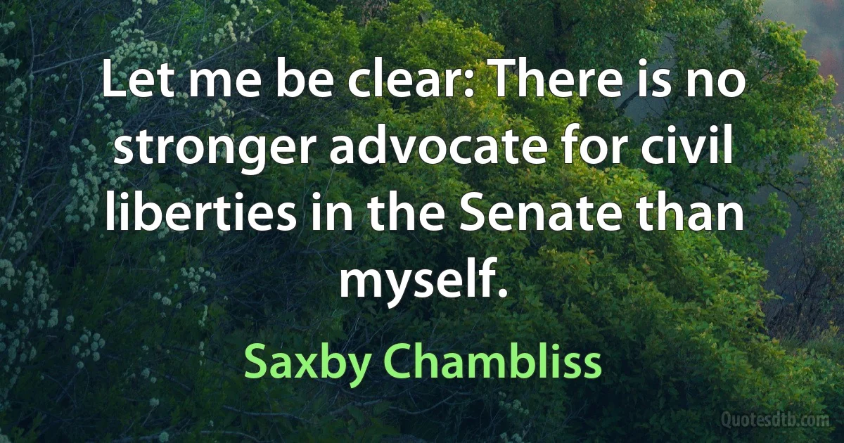 Let me be clear: There is no stronger advocate for civil liberties in the Senate than myself. (Saxby Chambliss)