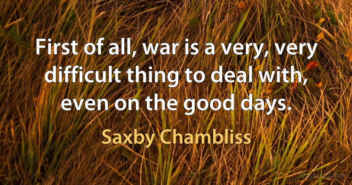 First of all, war is a very, very difficult thing to deal with, even on the good days. (Saxby Chambliss)