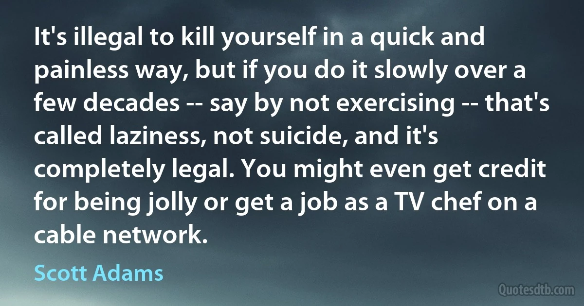 It's illegal to kill yourself in a quick and painless way, but if you do it slowly over a few decades -- say by not exercising -- that's called laziness, not suicide, and it's completely legal. You might even get credit for being jolly or get a job as a TV chef on a cable network. (Scott Adams)