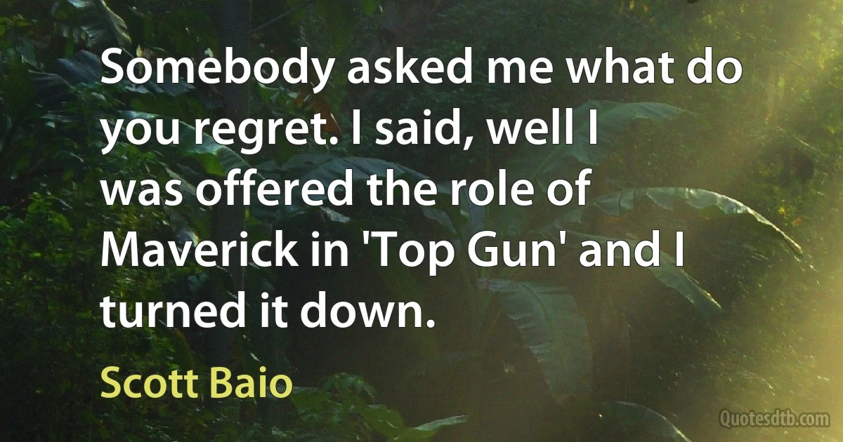 Somebody asked me what do you regret. I said, well I was offered the role of Maverick in 'Top Gun' and I turned it down. (Scott Baio)