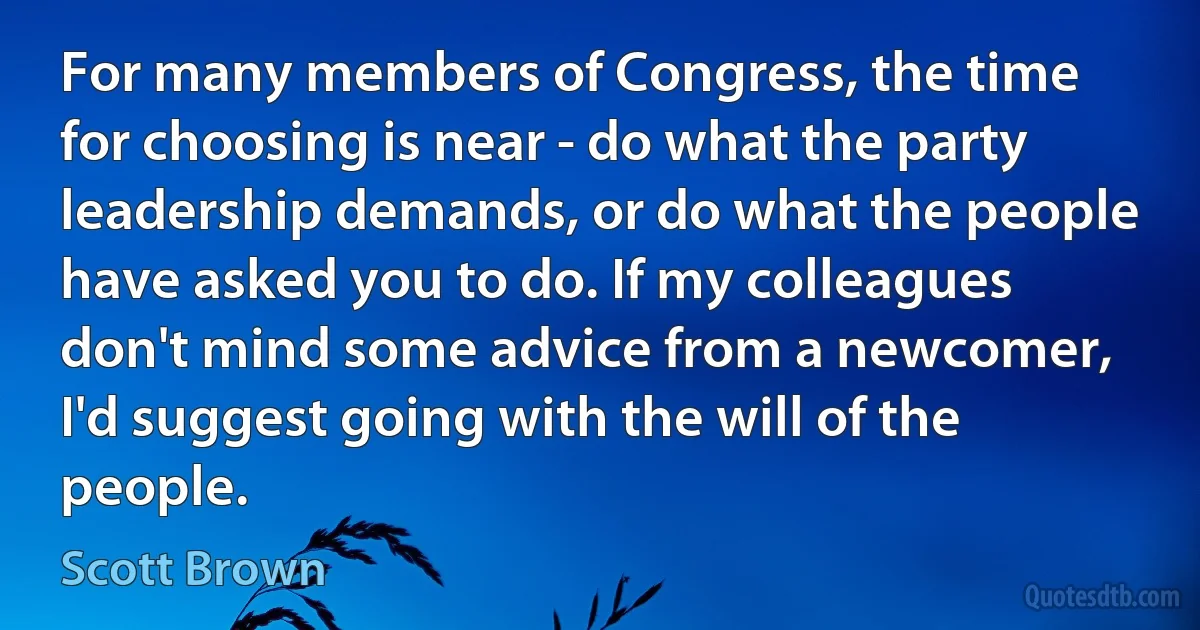 For many members of Congress, the time for choosing is near - do what the party leadership demands, or do what the people have asked you to do. If my colleagues don't mind some advice from a newcomer, I'd suggest going with the will of the people. (Scott Brown)