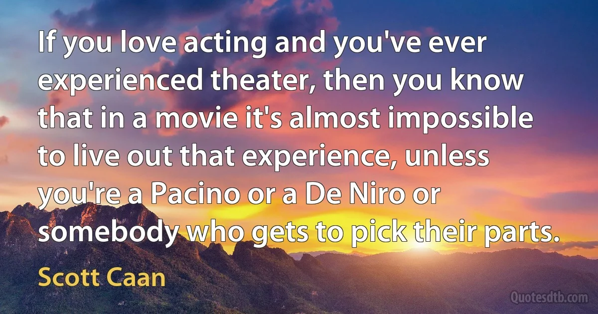 If you love acting and you've ever experienced theater, then you know that in a movie it's almost impossible to live out that experience, unless you're a Pacino or a De Niro or somebody who gets to pick their parts. (Scott Caan)