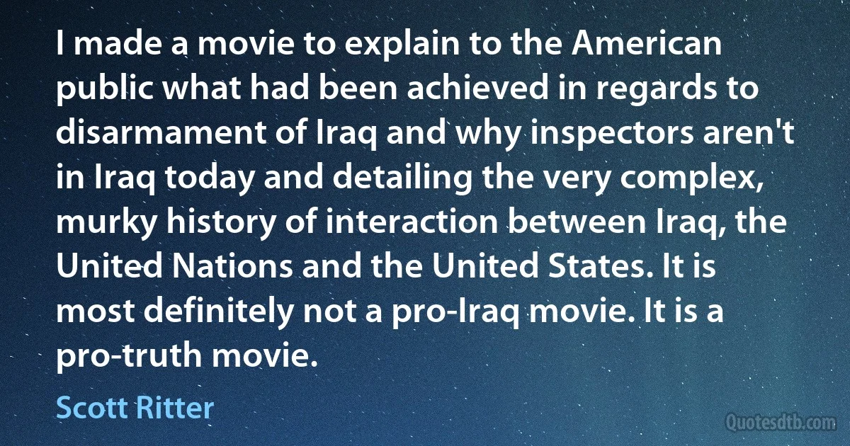 I made a movie to explain to the American public what had been achieved in regards to disarmament of Iraq and why inspectors aren't in Iraq today and detailing the very complex, murky history of interaction between Iraq, the United Nations and the United States. It is most definitely not a pro-Iraq movie. It is a pro-truth movie. (Scott Ritter)