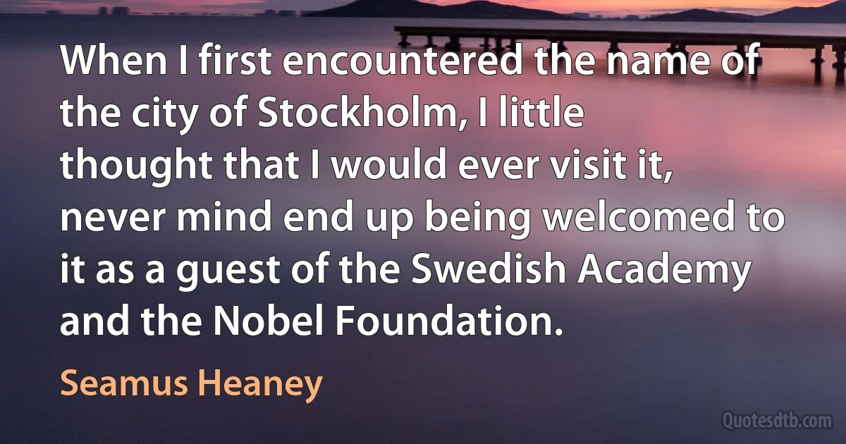 When I first encountered the name of the city of Stockholm, I little thought that I would ever visit it, never mind end up being welcomed to it as a guest of the Swedish Academy and the Nobel Foundation. (Seamus Heaney)