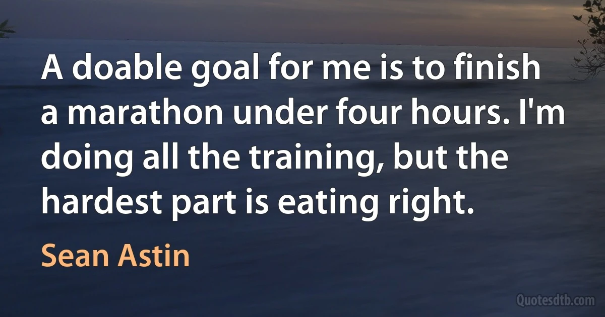 A doable goal for me is to finish a marathon under four hours. I'm doing all the training, but the hardest part is eating right. (Sean Astin)