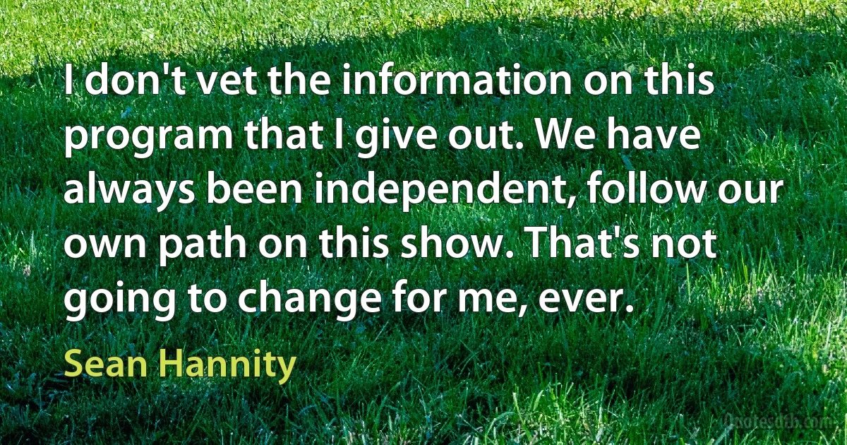 I don't vet the information on this program that I give out. We have always been independent, follow our own path on this show. That's not going to change for me, ever. (Sean Hannity)