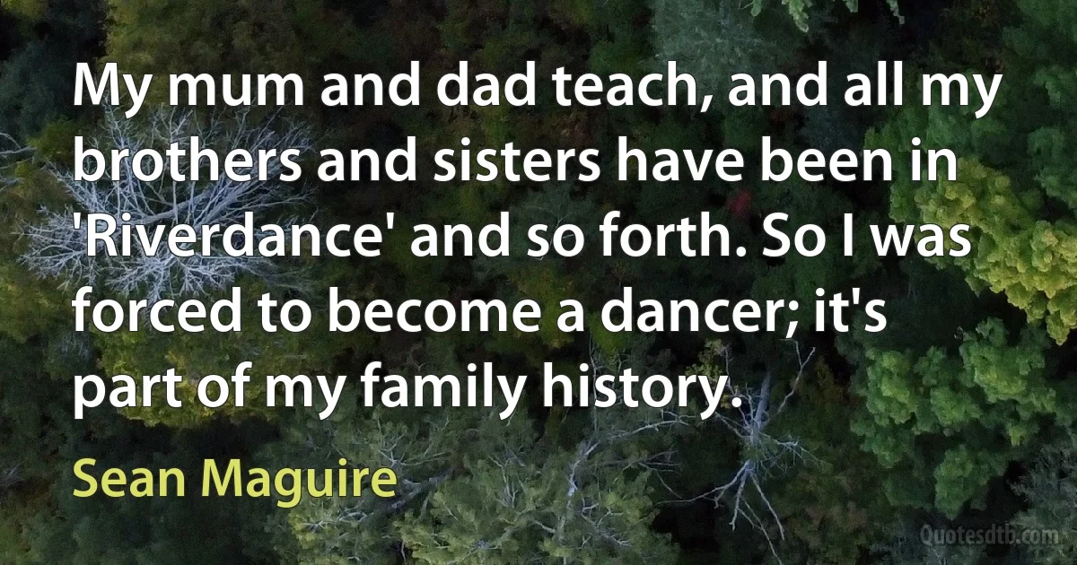 My mum and dad teach, and all my brothers and sisters have been in 'Riverdance' and so forth. So I was forced to become a dancer; it's part of my family history. (Sean Maguire)