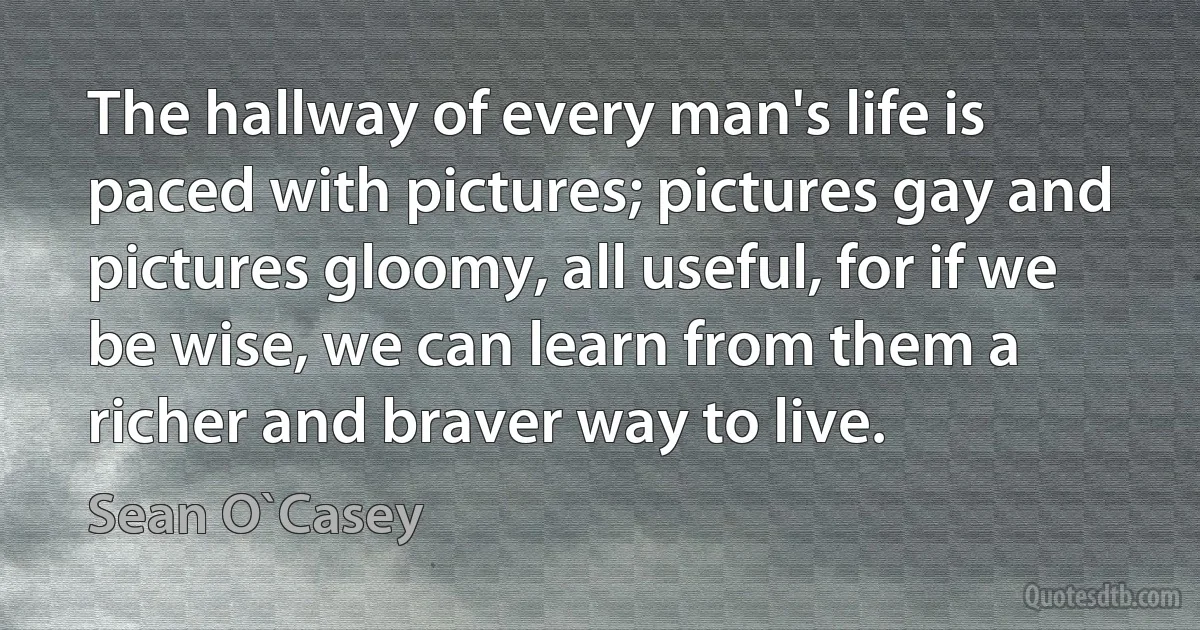 The hallway of every man's life is paced with pictures; pictures gay and pictures gloomy, all useful, for if we be wise, we can learn from them a richer and braver way to live. (Sean O`Casey)