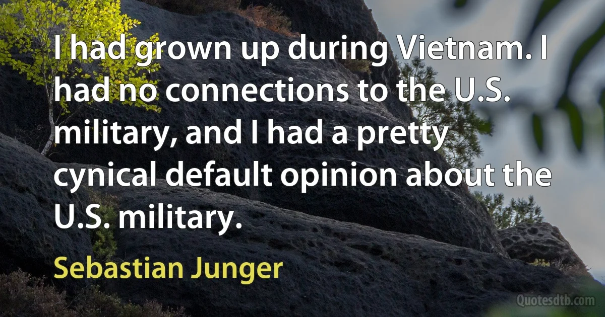 I had grown up during Vietnam. I had no connections to the U.S. military, and I had a pretty cynical default opinion about the U.S. military. (Sebastian Junger)