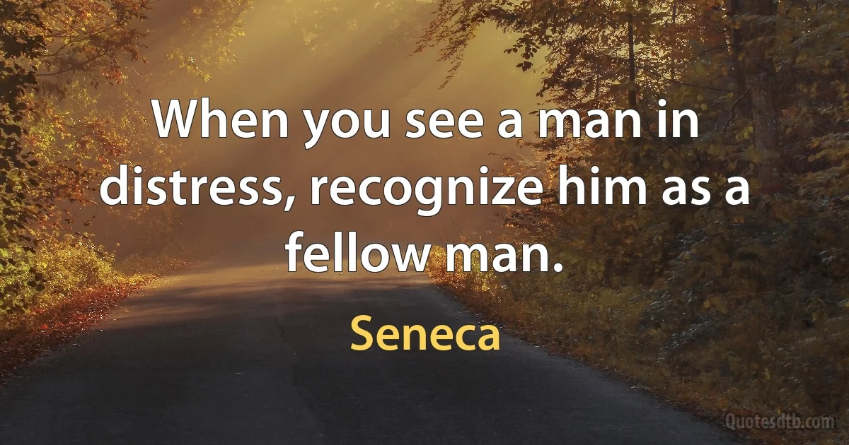 When you see a man in distress, recognize him as a fellow man. (Seneca)