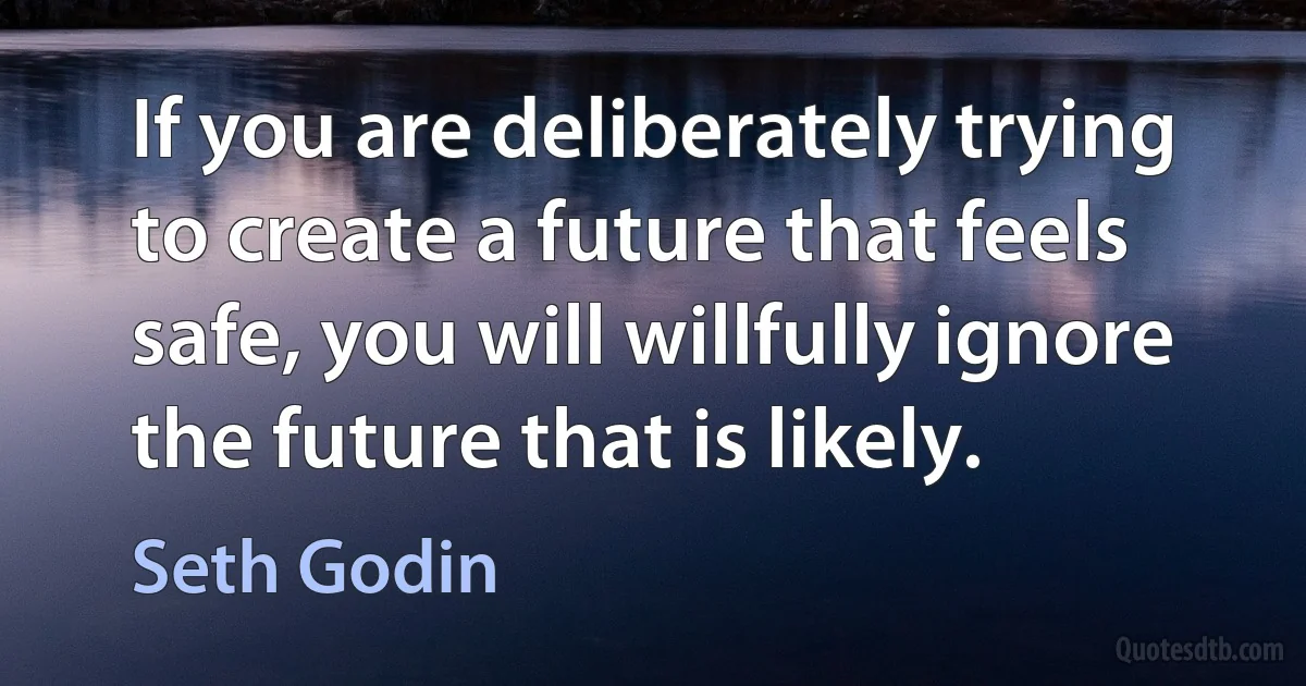 If you are deliberately trying to create a future that feels safe, you will willfully ignore the future that is likely. (Seth Godin)