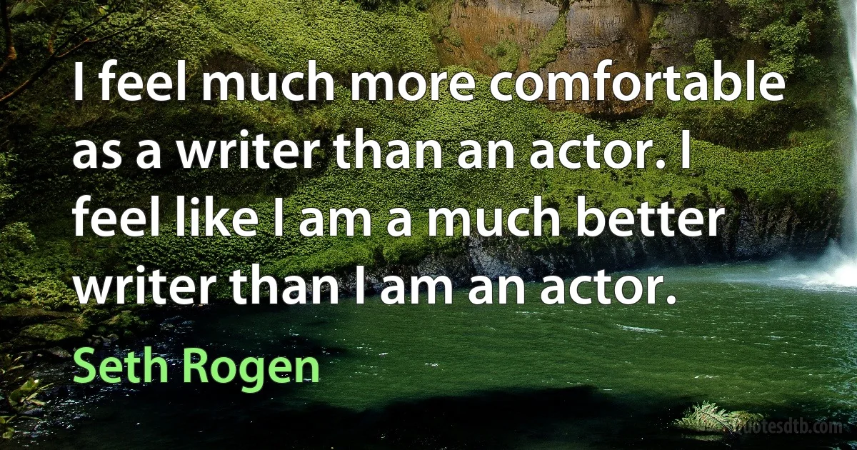 I feel much more comfortable as a writer than an actor. I feel like I am a much better writer than I am an actor. (Seth Rogen)