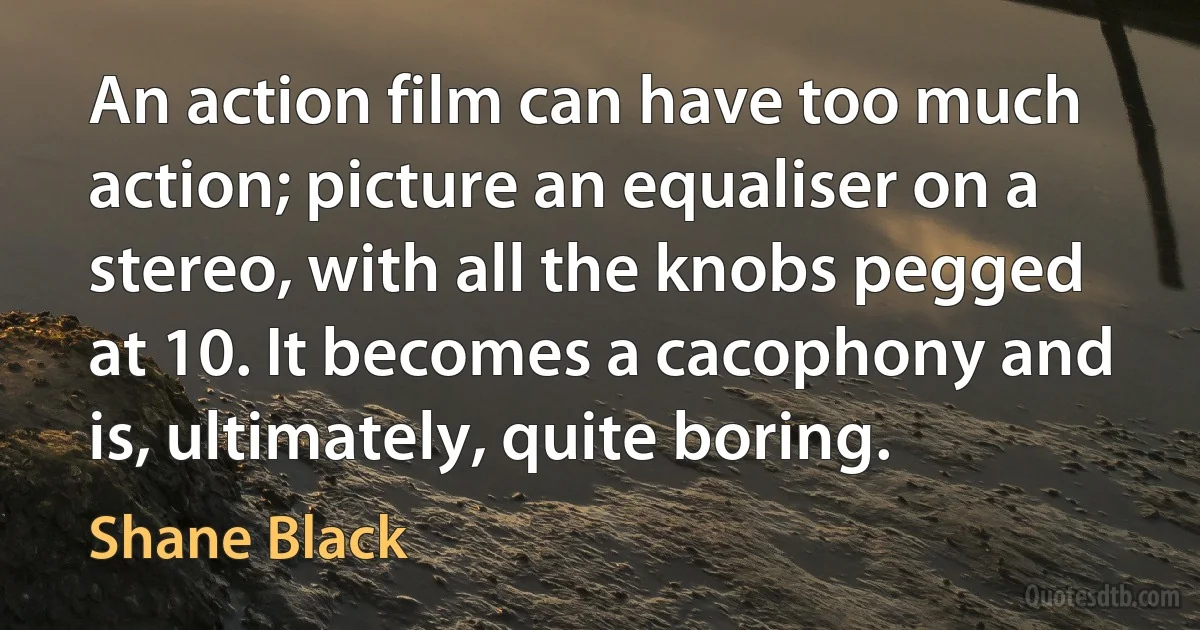 An action film can have too much action; picture an equaliser on a stereo, with all the knobs pegged at 10. It becomes a cacophony and is, ultimately, quite boring. (Shane Black)