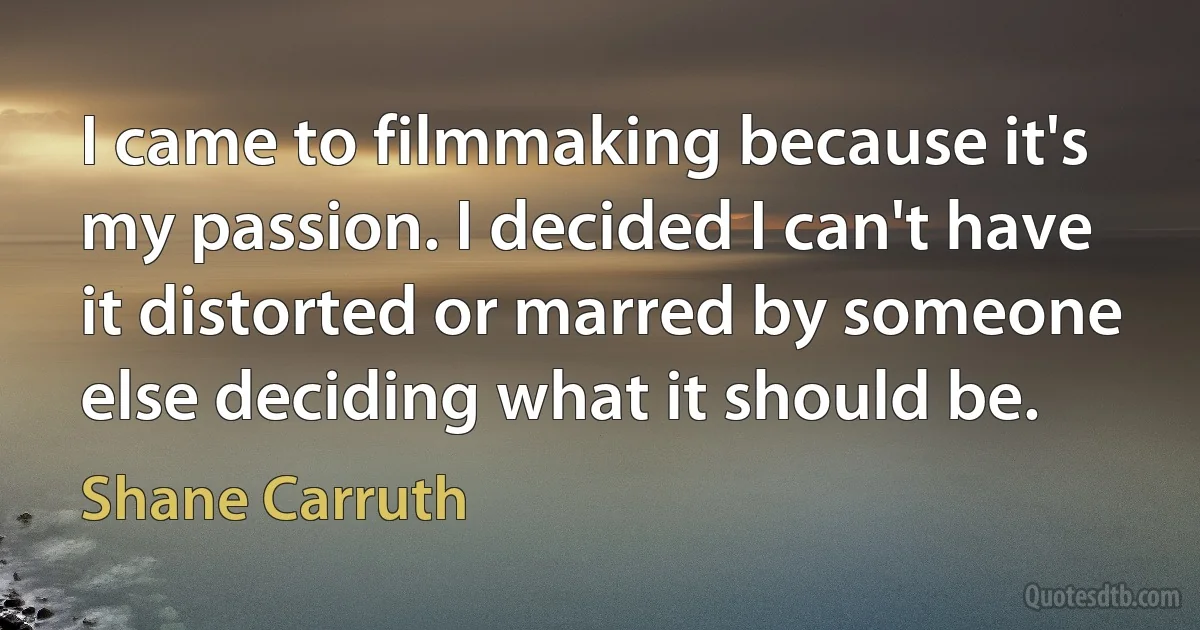 I came to filmmaking because it's my passion. I decided I can't have it distorted or marred by someone else deciding what it should be. (Shane Carruth)