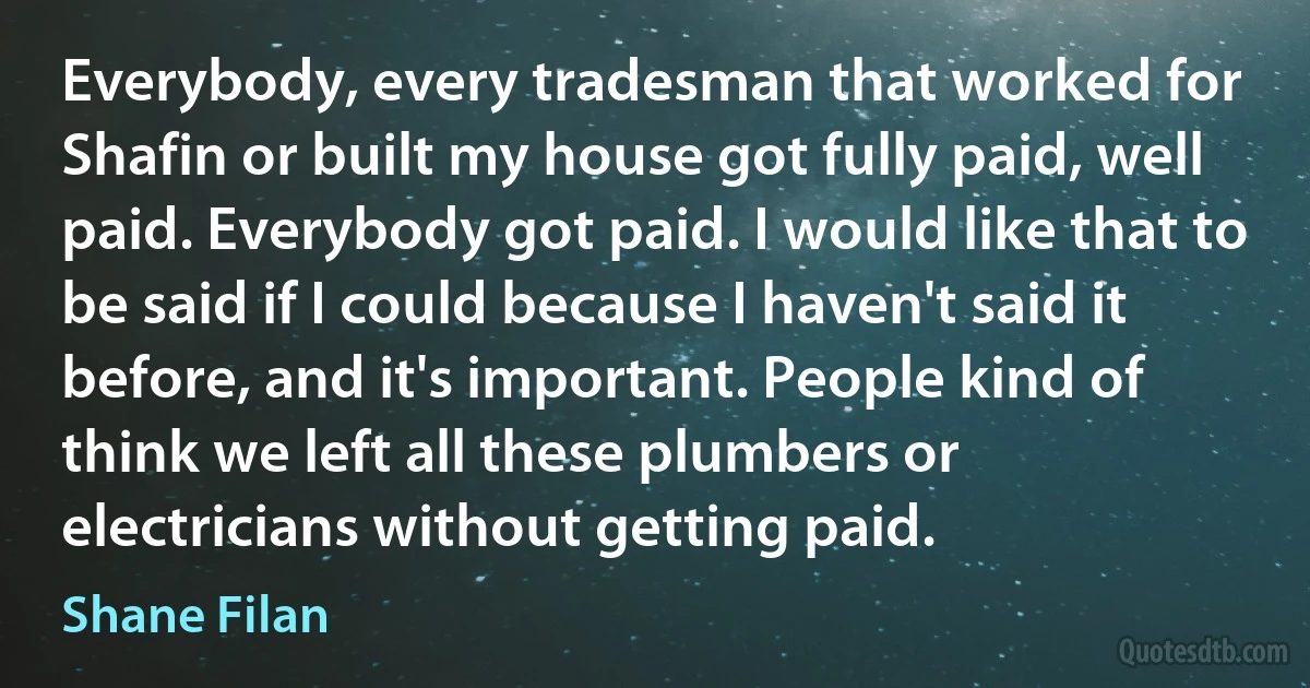 Everybody, every tradesman that worked for Shafin or built my house got fully paid, well paid. Everybody got paid. I would like that to be said if I could because I haven't said it before, and it's important. People kind of think we left all these plumbers or electricians without getting paid. (Shane Filan)