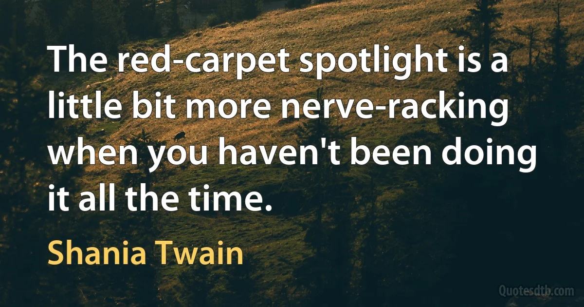 The red-carpet spotlight is a little bit more nerve-racking when you haven't been doing it all the time. (Shania Twain)