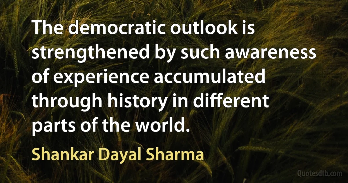 The democratic outlook is strengthened by such awareness of experience accumulated through history in different parts of the world. (Shankar Dayal Sharma)