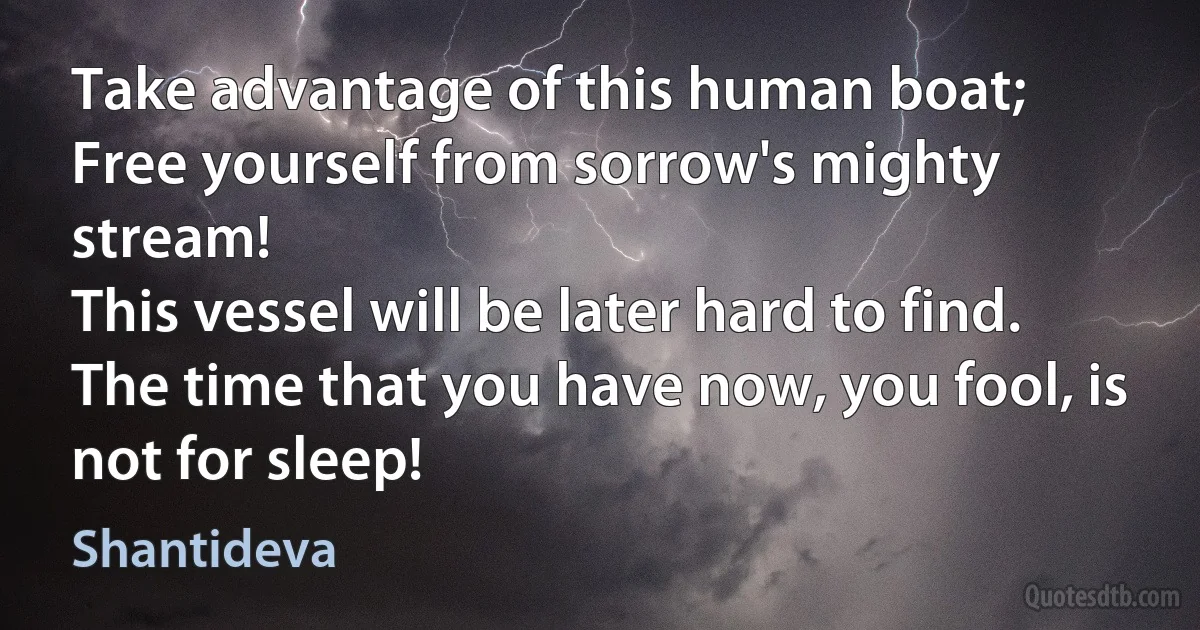 Take advantage of this human boat; 
Free yourself from sorrow's mighty stream! 
This vessel will be later hard to find.
The time that you have now, you fool, is not for sleep! (Shantideva)