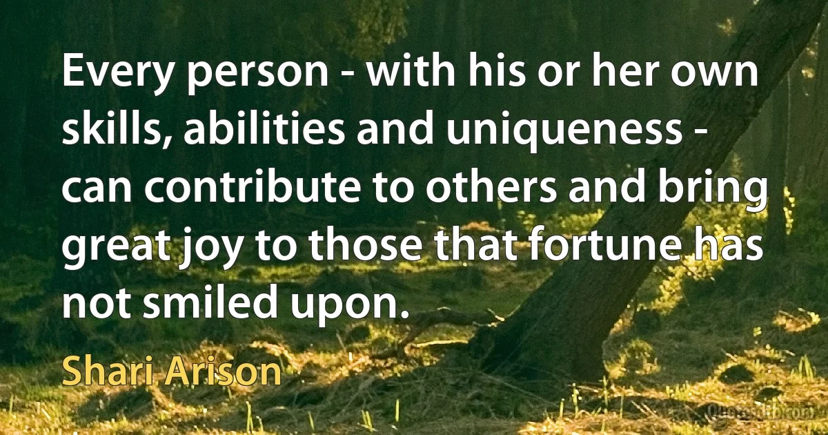 Every person - with his or her own skills, abilities and uniqueness - can contribute to others and bring great joy to those that fortune has not smiled upon. (Shari Arison)