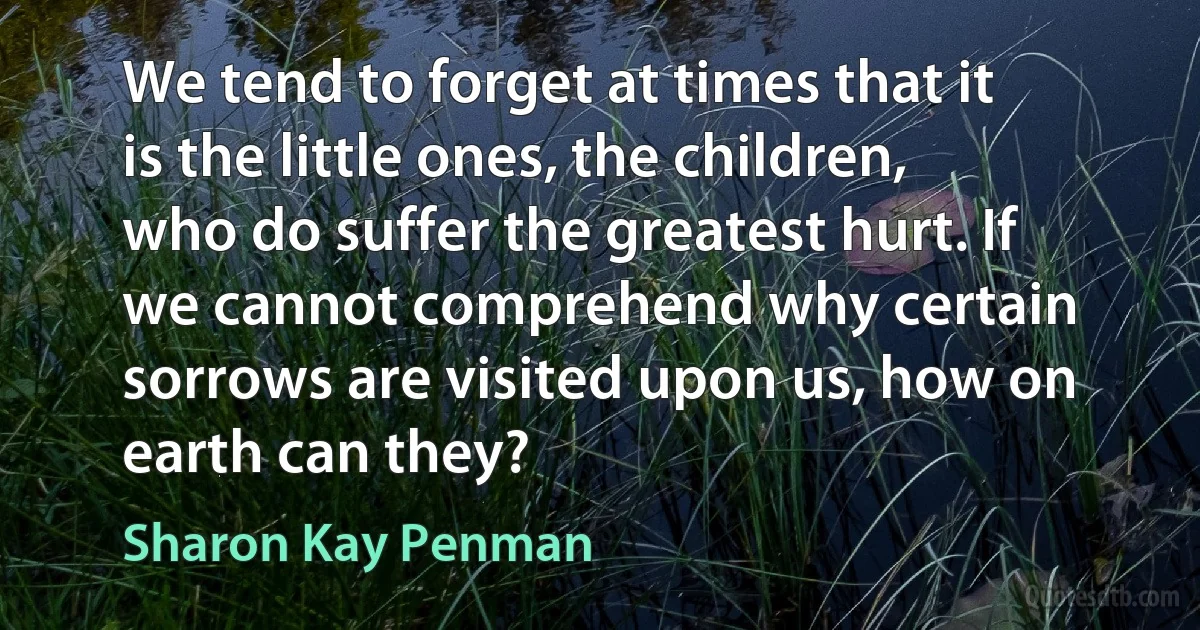 We tend to forget at times that it is the little ones, the children, who do suffer the greatest hurt. If we cannot comprehend why certain sorrows are visited upon us, how on earth can they? (Sharon Kay Penman)