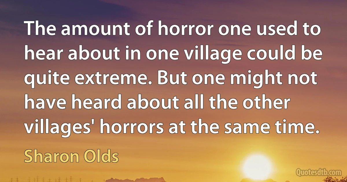 The amount of horror one used to hear about in one village could be quite extreme. But one might not have heard about all the other villages' horrors at the same time. (Sharon Olds)