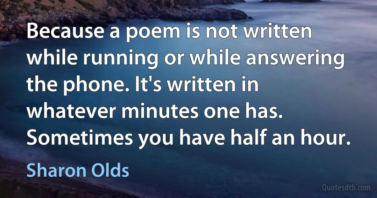 Because a poem is not written while running or while answering the phone. It's written in whatever minutes one has. Sometimes you have half an hour. (Sharon Olds)