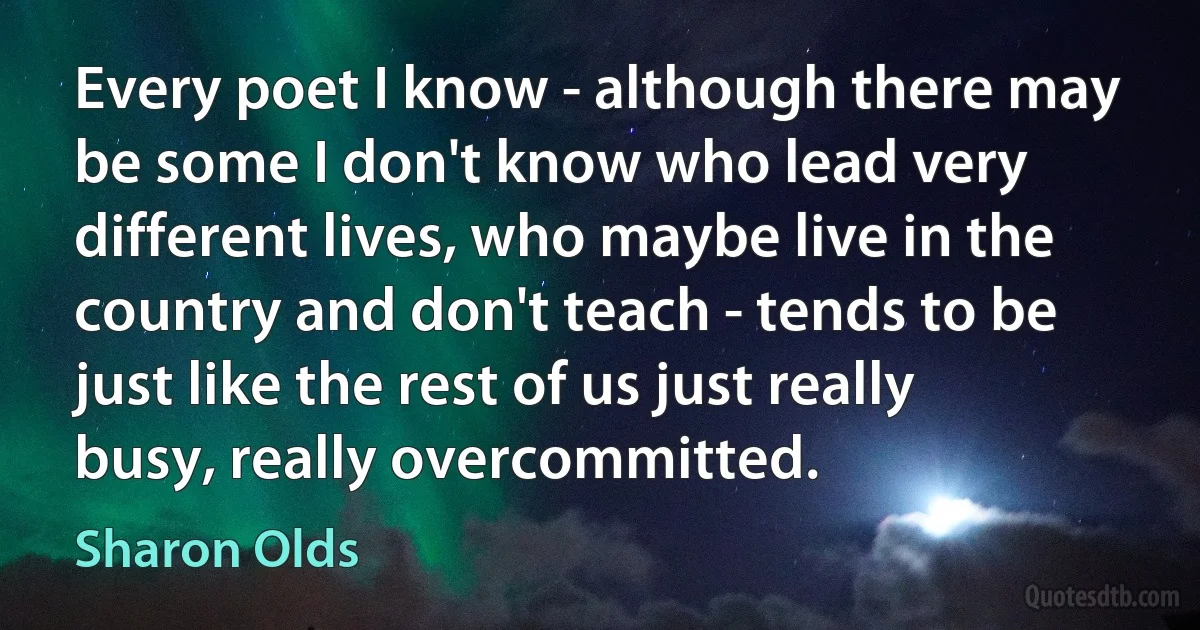 Every poet I know - although there may be some I don't know who lead very different lives, who maybe live in the country and don't teach - tends to be just like the rest of us just really busy, really overcommitted. (Sharon Olds)