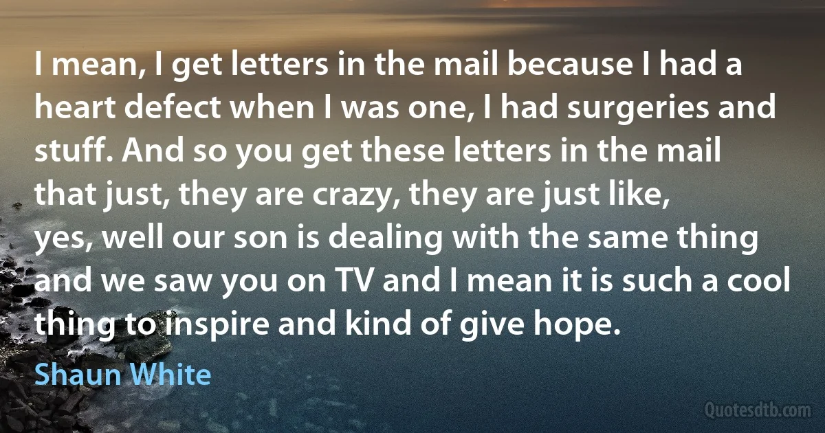 I mean, I get letters in the mail because I had a heart defect when I was one, I had surgeries and stuff. And so you get these letters in the mail that just, they are crazy, they are just like, yes, well our son is dealing with the same thing and we saw you on TV and I mean it is such a cool thing to inspire and kind of give hope. (Shaun White)