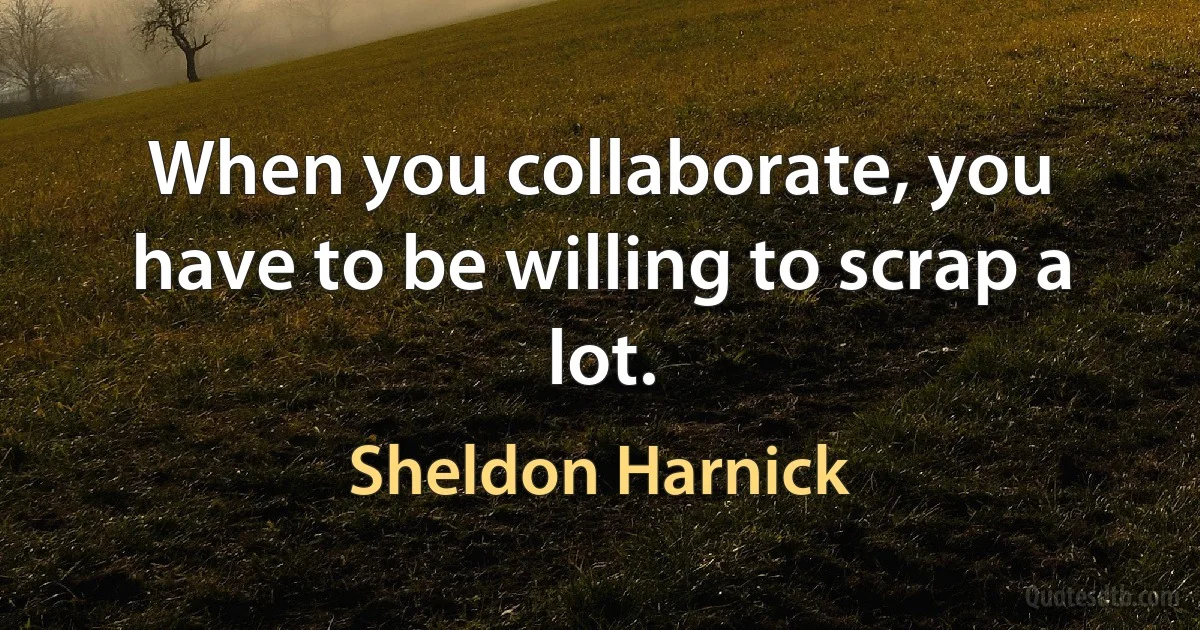 When you collaborate, you have to be willing to scrap a lot. (Sheldon Harnick)