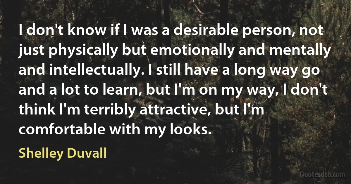 I don't know if I was a desirable person, not just physically but emotionally and mentally and intellectually. I still have a long way go and a lot to learn, but I'm on my way, I don't think I'm terribly attractive, but I'm comfortable with my looks. (Shelley Duvall)