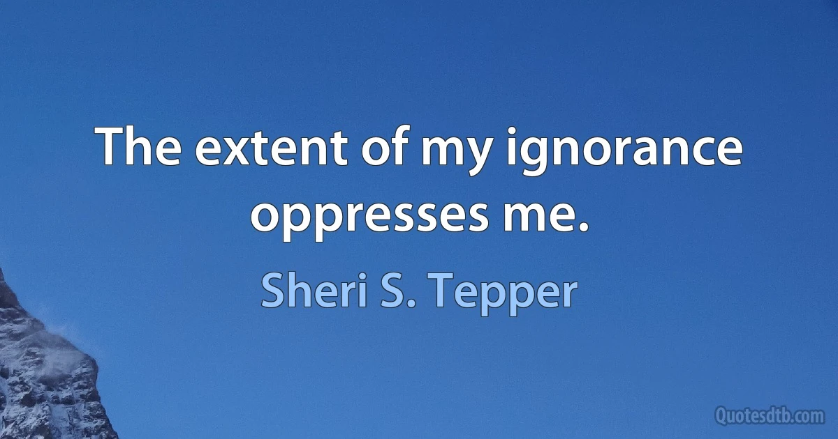 The extent of my ignorance oppresses me. (Sheri S. Tepper)