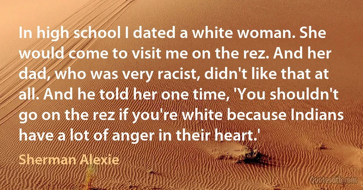 In high school I dated a white woman. She would come to visit me on the rez. And her dad, who was very racist, didn't like that at all. And he told her one time, 'You shouldn't go on the rez if you're white because Indians have a lot of anger in their heart.' (Sherman Alexie)