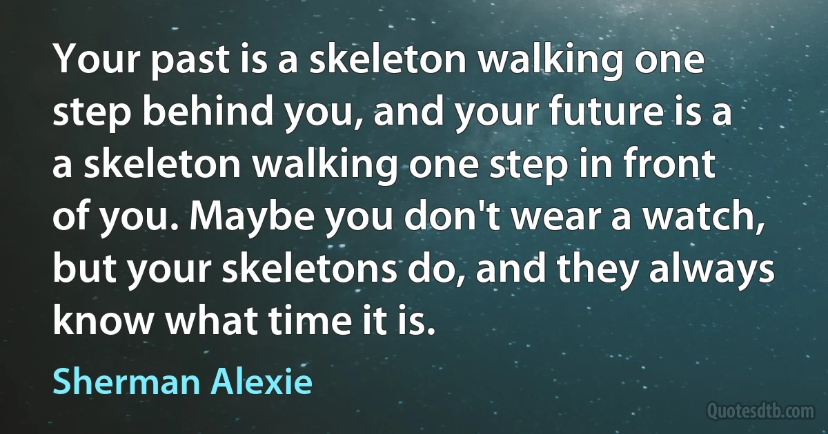 Your past is a skeleton walking one step behind you, and your future is a a skeleton walking one step in front of you. Maybe you don't wear a watch, but your skeletons do, and they always know what time it is. (Sherman Alexie)