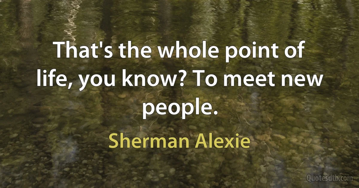 That's the whole point of life, you know? To meet new people. (Sherman Alexie)