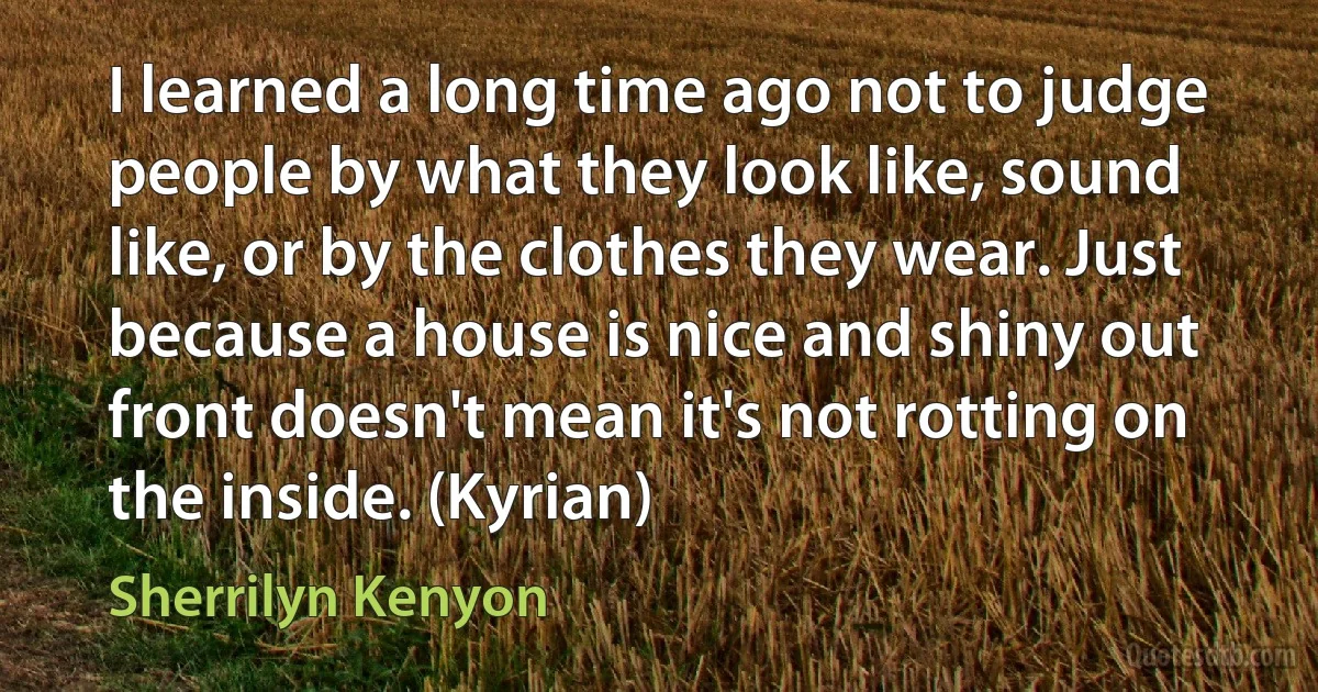 I learned a long time ago not to judge people by what they look like, sound like, or by the clothes they wear. Just because a house is nice and shiny out front doesn't mean it's not rotting on the inside. (Kyrian) (Sherrilyn Kenyon)