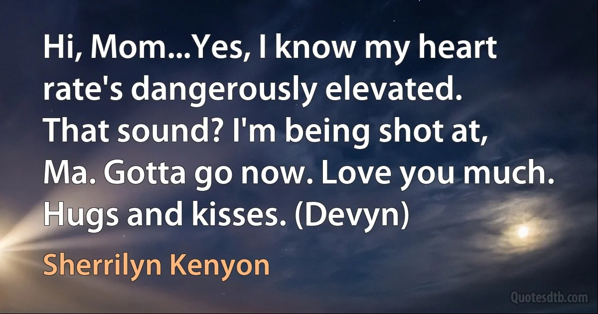 Hi, Mom...Yes, I know my heart rate's dangerously elevated. That sound? I'm being shot at, Ma. Gotta go now. Love you much. Hugs and kisses. (Devyn) (Sherrilyn Kenyon)