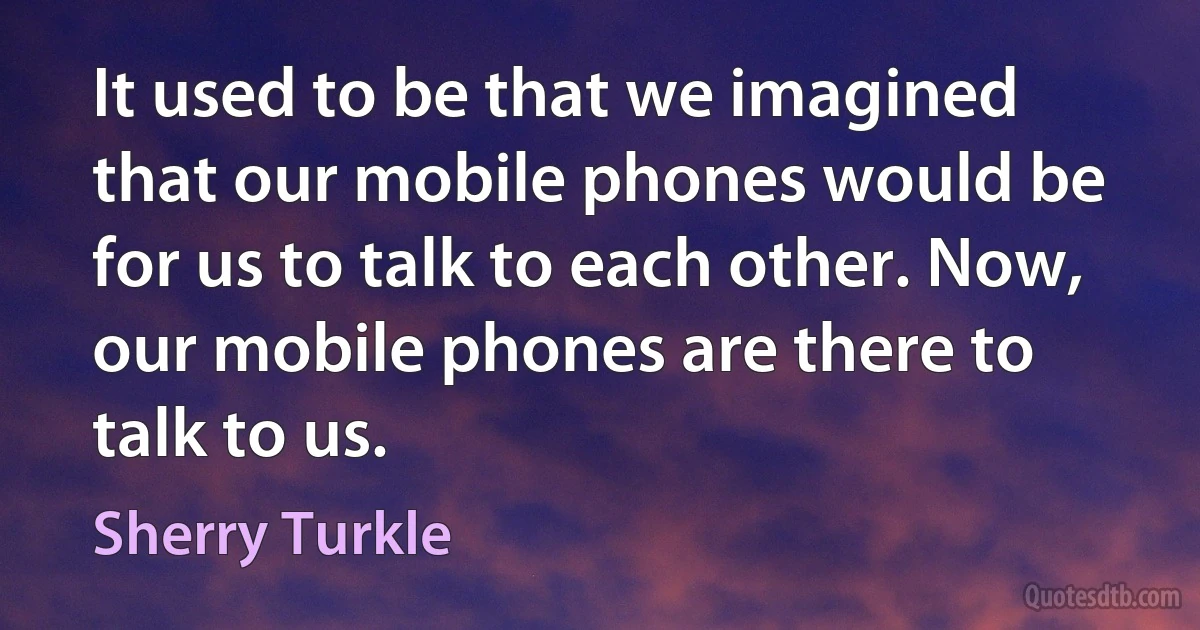 It used to be that we imagined that our mobile phones would be for us to talk to each other. Now, our mobile phones are there to talk to us. (Sherry Turkle)