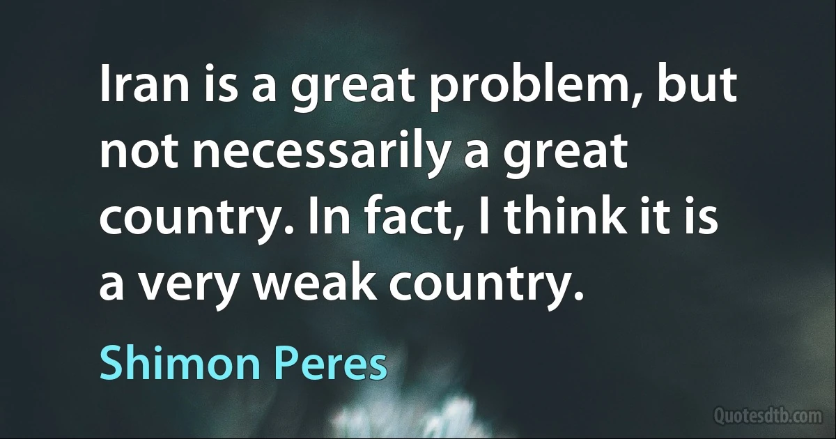 Iran is a great problem, but not necessarily a great country. In fact, I think it is a very weak country. (Shimon Peres)