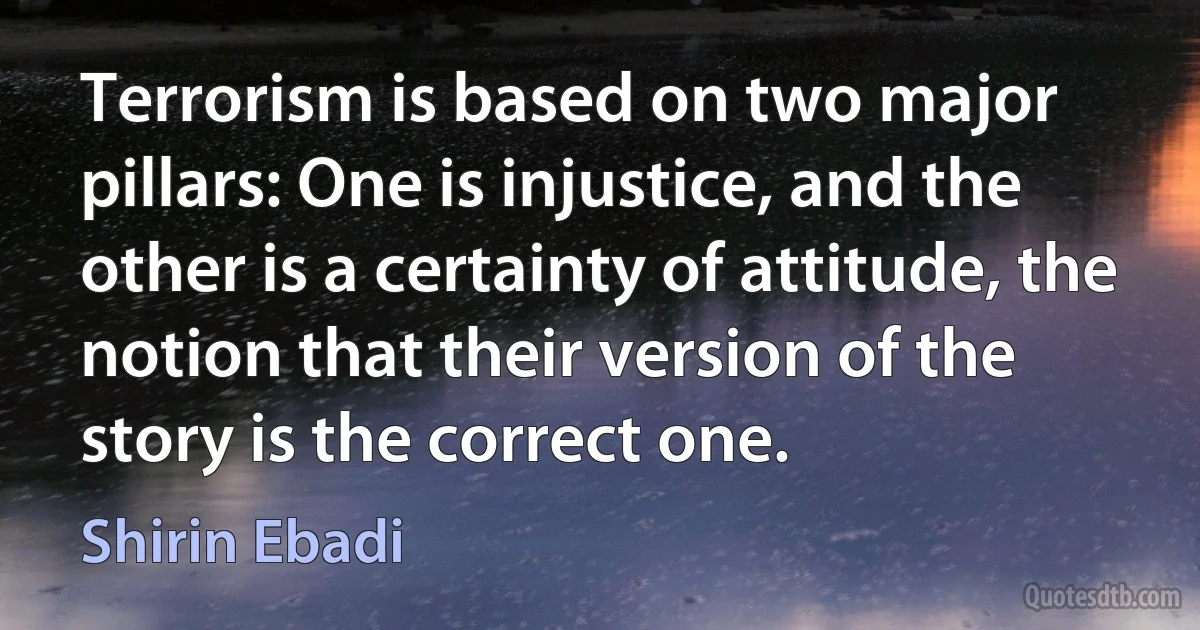 Terrorism is based on two major pillars: One is injustice, and the other is a certainty of attitude, the notion that their version of the story is the correct one. (Shirin Ebadi)