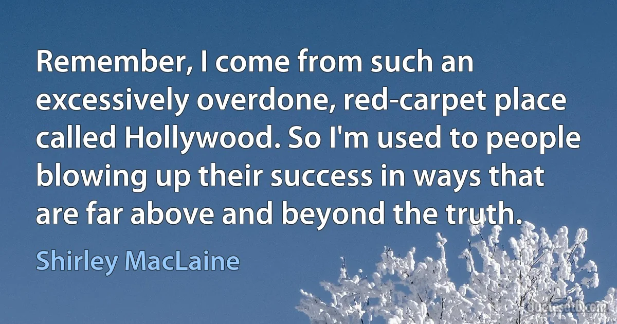 Remember, I come from such an excessively overdone, red-carpet place called Hollywood. So I'm used to people blowing up their success in ways that are far above and beyond the truth. (Shirley MacLaine)