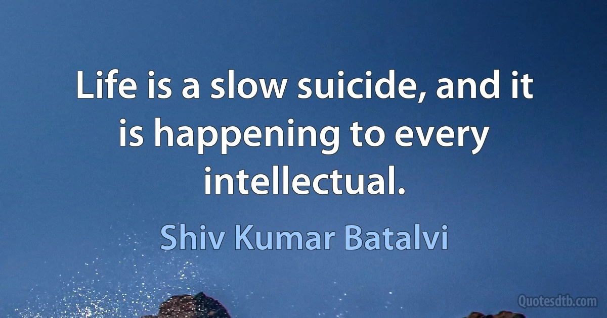 Life is a slow suicide, and it is happening to every intellectual. (Shiv Kumar Batalvi)