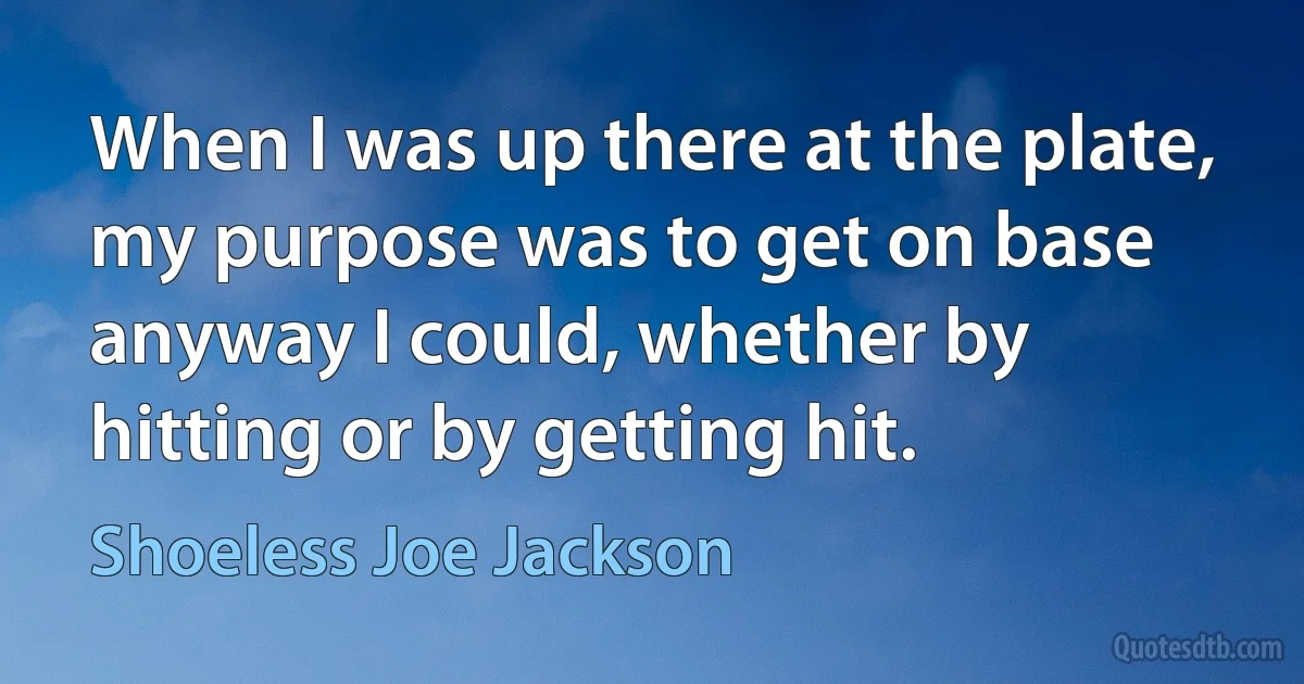 When I was up there at the plate, my purpose was to get on base anyway I could, whether by hitting or by getting hit. (Shoeless Joe Jackson)