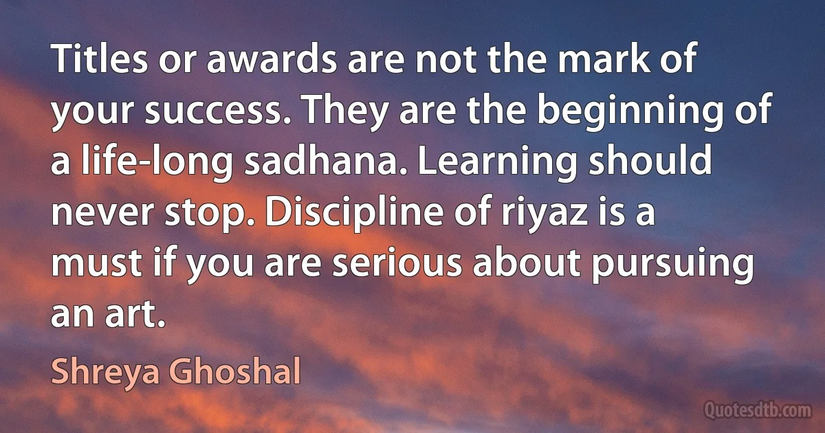 Titles or awards are not the mark of your success. They are the beginning of a life-long sadhana. Learning should never stop. Discipline of riyaz is a must if you are serious about pursuing an art. (Shreya Ghoshal)