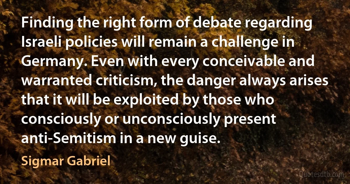 Finding the right form of debate regarding Israeli policies will remain a challenge in Germany. Even with every conceivable and warranted criticism, the danger always arises that it will be exploited by those who consciously or unconsciously present anti-Semitism in a new guise. (Sigmar Gabriel)