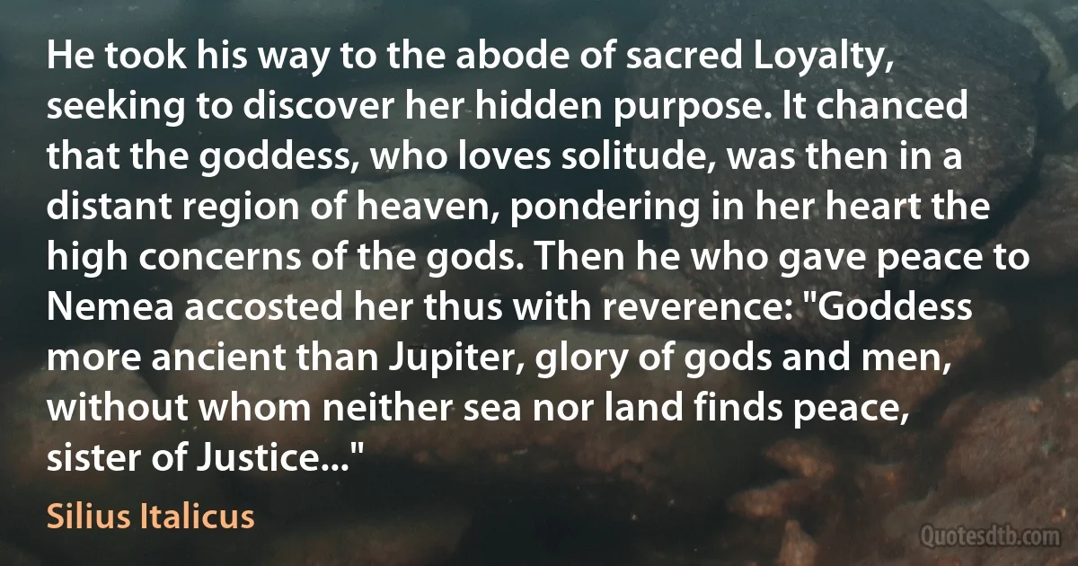 He took his way to the abode of sacred Loyalty, seeking to discover her hidden purpose. It chanced that the goddess, who loves solitude, was then in a distant region of heaven, pondering in her heart the high concerns of the gods. Then he who gave peace to Nemea accosted her thus with reverence: "Goddess more ancient than Jupiter, glory of gods and men, without whom neither sea nor land finds peace, sister of Justice..." (Silius Italicus)