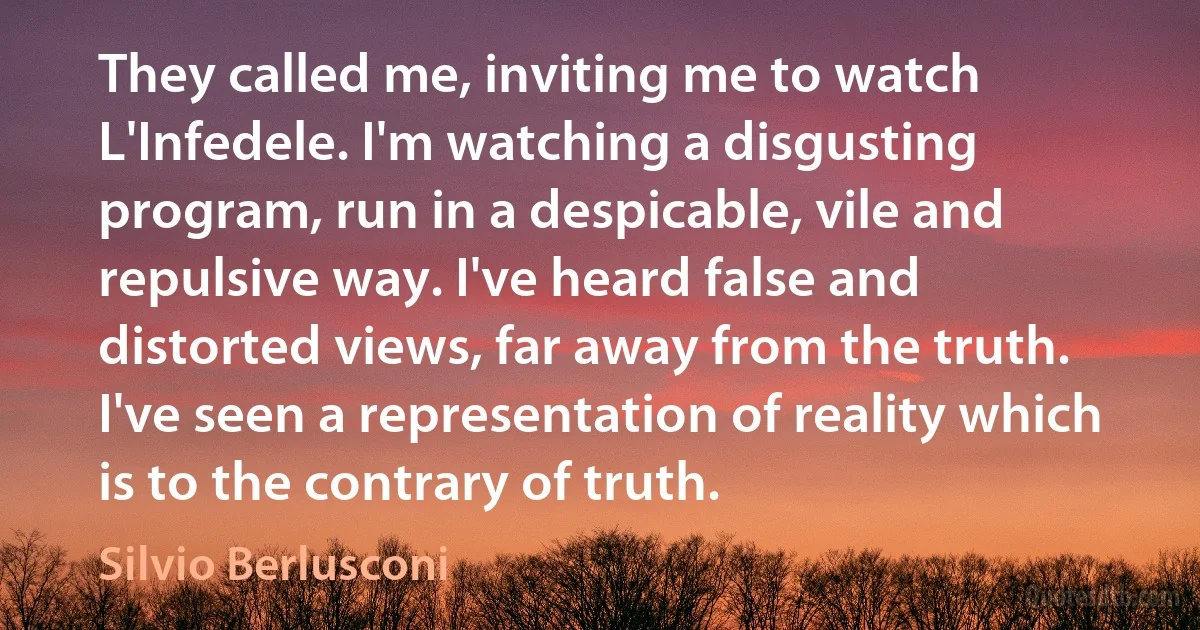 They called me, inviting me to watch L'Infedele. I'm watching a disgusting program, run in a despicable, vile and repulsive way. I've heard false and distorted views, far away from the truth. I've seen a representation of reality which is to the contrary of truth. (Silvio Berlusconi)