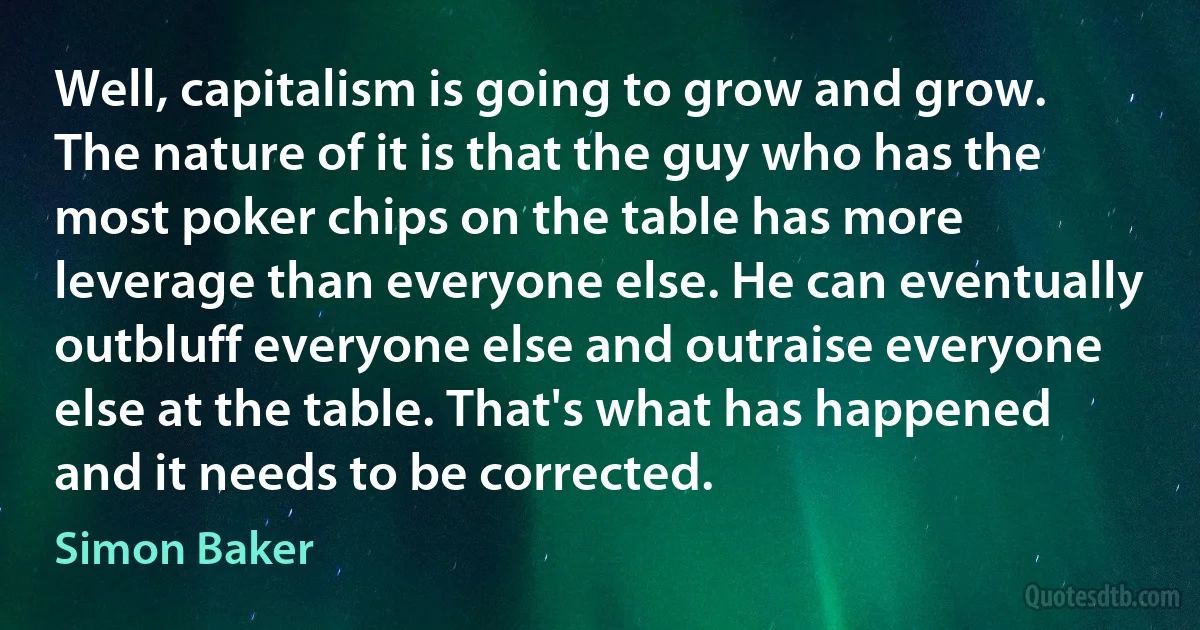 Well, capitalism is going to grow and grow. The nature of it is that the guy who has the most poker chips on the table has more leverage than everyone else. He can eventually outbluff everyone else and outraise everyone else at the table. That's what has happened and it needs to be corrected. (Simon Baker)