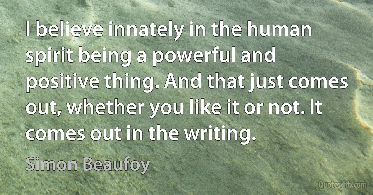 I believe innately in the human spirit being a powerful and positive thing. And that just comes out, whether you like it or not. It comes out in the writing. (Simon Beaufoy)